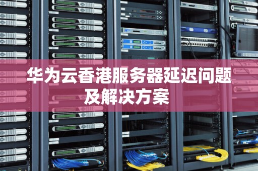 华为云香港服务器延迟问题及解决方案 华为云香港服务器延迟问题及解决方案