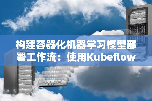 构建容器化机器学习模型部署工作流:使用Kubeflow 构建容器化机器学习模型部署工作流:使用Kubeflow