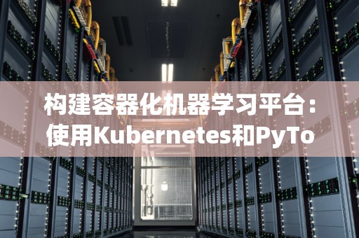 构建容器化机器学习平台：使用Kubernetes和PyTorch 