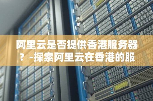 阿里云是否提供香港服务器?-分析阿里云在香港的服务器服务 阿里云是否提供香港服务器?-分析阿里云在香港的服务器服务