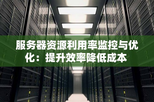 服务器资源利用率监控与优化:提升效率降低成本 服务器资源利用率监控与优化:提升效率降低成本