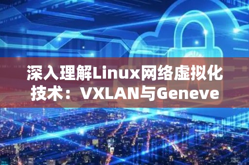 深入理解Linux网络虚拟化技术：VXLAN与Geneve的比较 