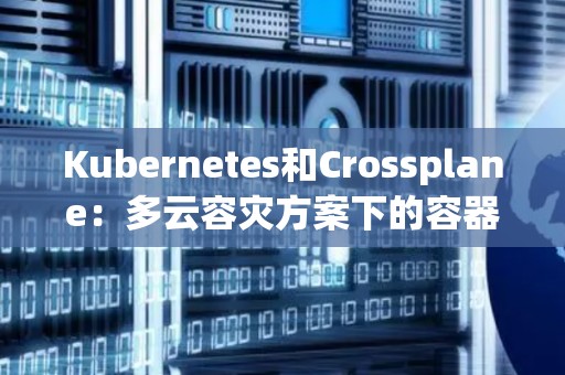 Kubernetes和Crossplane:多云容灾方案下的容器编排平台 Kubernetes和Crossplane:多云容灾方案下的容器编排平台