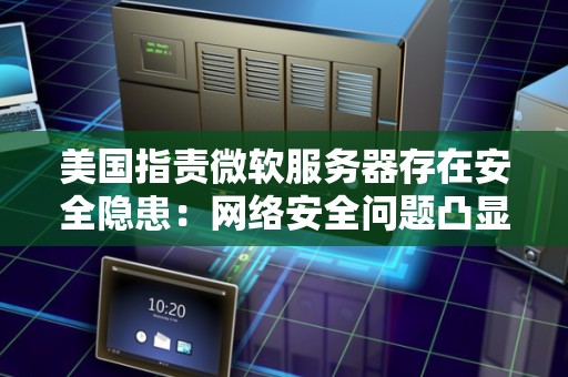 美国指责微软服务器存在安全隐患：网络安全问题凸显 