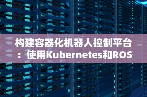 构建容器化机器人控制平台：使用Kubernetes和ROS2 
