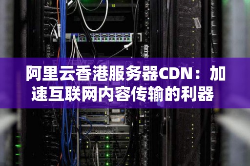 阿里云香港服务器CDN:加速互联网内容传输的利器 阿里云香港服务器CDN:加速互联网内容传输的利器