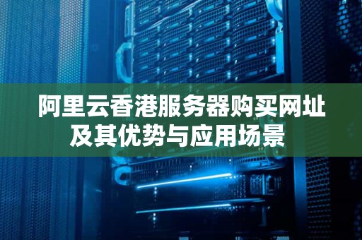 阿里云香港服务器购买网址及其优势与应用场景 