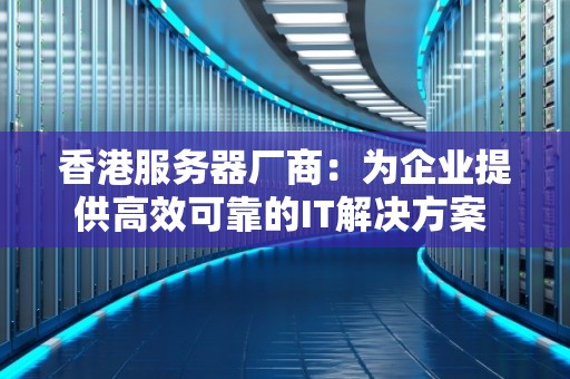香港服务器厂商：为企业提供高效可靠的IT解决方案 