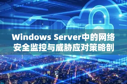 Windows Server中的网络安全监控与威胁应对策略剖析 