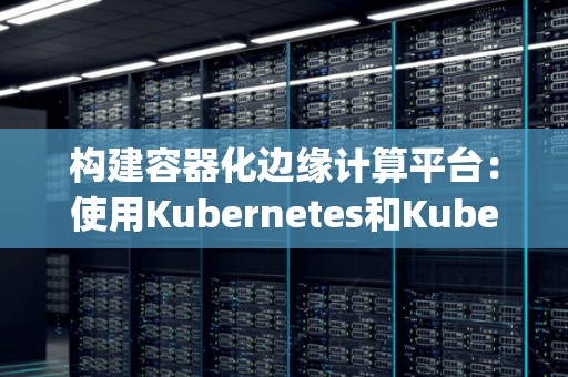 构建容器化边缘计算平台：使用Kubernetes和KubeEdge 