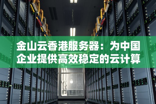 金山云香港服务器：为中国企业提供高效稳定的云计算服务 