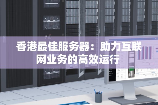 香港好的服务器:助力互联网业务的高效运行 香港好的服务器:助力互联网业务的高效运行
