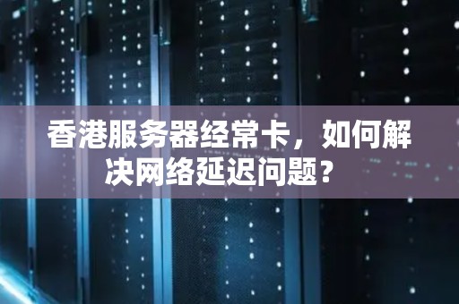香港服务器经常卡，如何解决网络延迟问题？ 