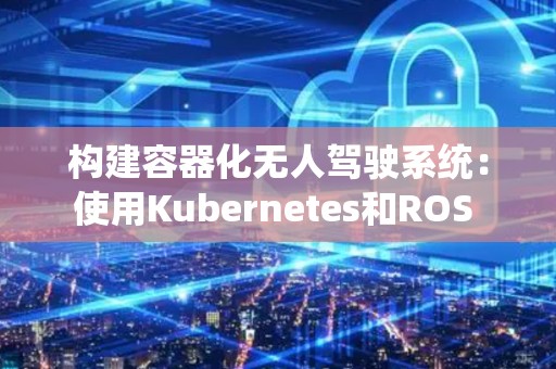 构建容器化无人驾驶系统：使用Kubernetes和ROS 
