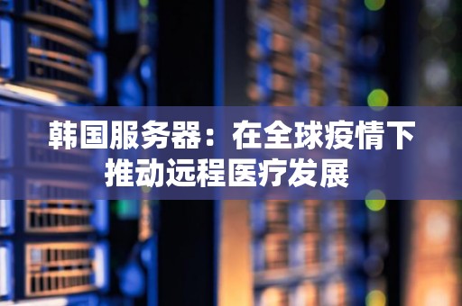 韩国服务器：在全球疫情下推动远程医疗发展 