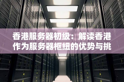 香港服务器初级：解读香港作为服务器枢纽的优势与挑战 
