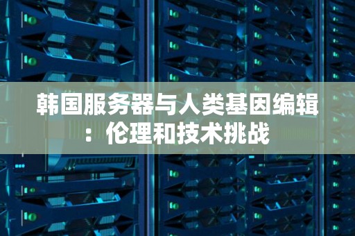 韩国服务器与人类基因编辑:理伦和技术挑战 韩国服务器与人类基因编辑:理伦和技术挑战