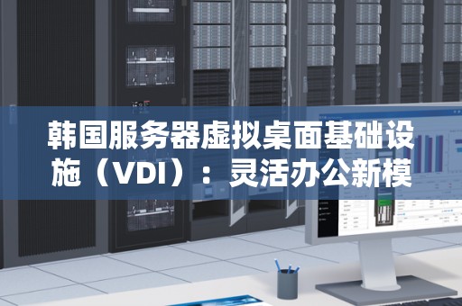 韩国服务器虚拟桌面基础设施(VDI):灵活办公新模式 韩国服务器虚拟桌面基础设施(VDI):灵活办公新模式