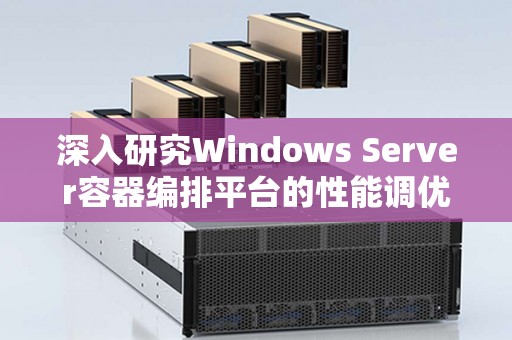 深入研究Windows Server容器编排平台的性能调优技巧 深入研究Windows Server容器编排平台的性能调优技巧