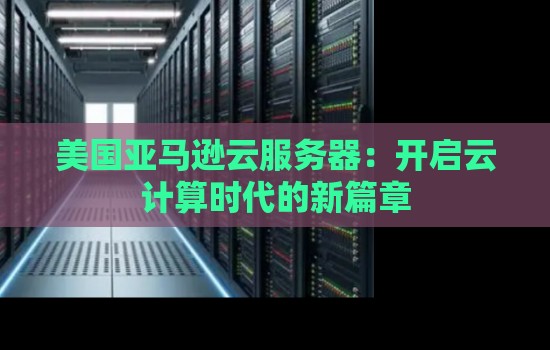 美国亚马逊云服务器:开启云计算时代的新篇章 美国亚马逊云服务器:开启云计算时代的新篇章