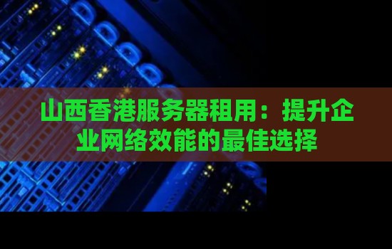 山西香港服务器租用：提升企业网络效能的好的选择