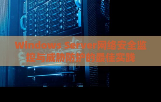 Windows Server网络安全监控与威胁防护的好的经验 Windows Server网络安全监控与威胁防护的好的经验