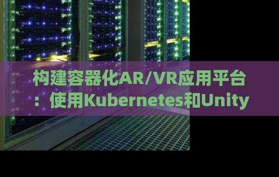 构建容器化AR/VR应用平台：使用Kubernetes和Unity3D