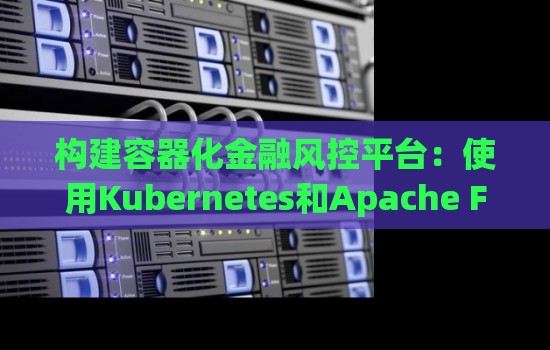 构建容器化金融风控平台:使用Kubernetes和Apache Flink 构建容器化金融风控平台:使用Kubernetes和Apache Flink