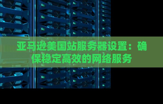 亚马逊美国站服务器设置：确保稳定高效的网络服务