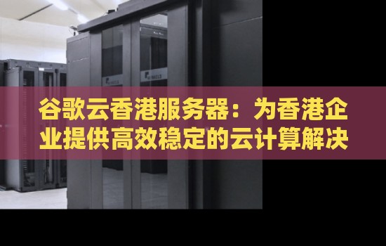 谷歌云香港服务器:为香港企业提供高效稳定的云计算解决方案 谷歌云香港服务器:为香港企业提供高效稳定的云计算解决方案