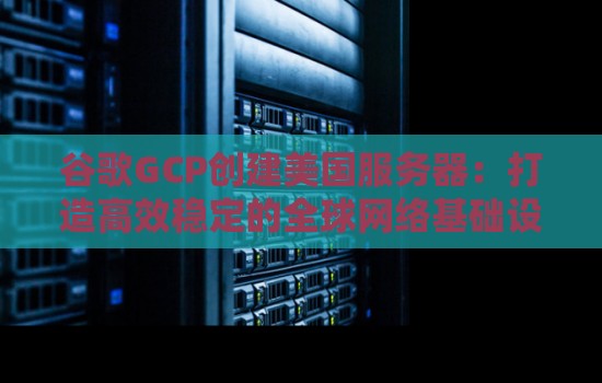 谷歌GCP创建美国服务器：打造高效稳定的全球网络基础设施