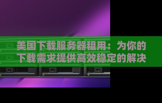 美国下载服务器租用：为你的下载需求提供高效稳定的解决方案