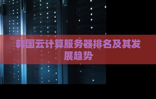 韩国云计算服务器排名及其发展趋势 韩国云计算服务器排名及其发展趋势