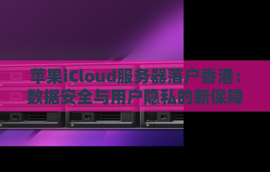 苹果iCloud服务器落户香港：数据安全与用户隐私的新保障