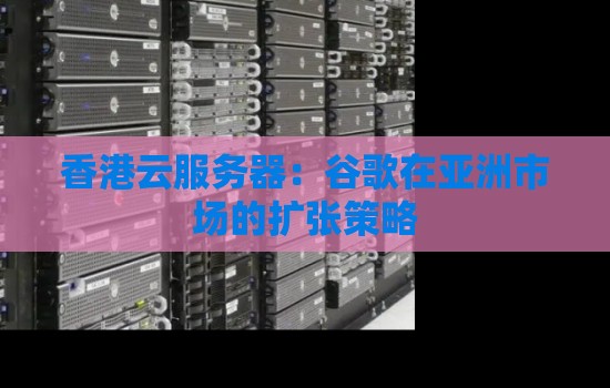 香港云服务器：谷歌在亚洲市场的扩张策略