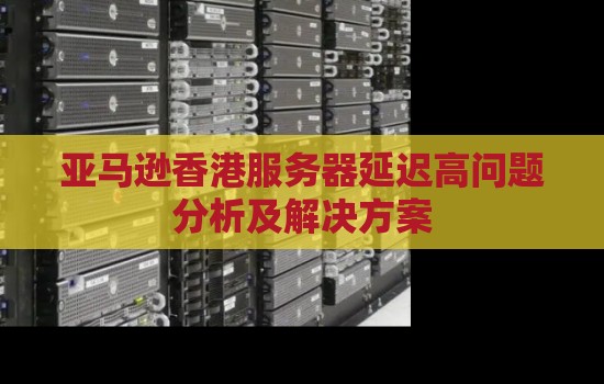 亚马逊香港服务器延迟高问题分析及解决方案