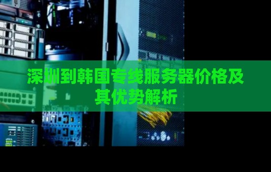深圳到韩国专线服务器价格及其优势解析 深圳到韩国专线服务器价格及其优势解析