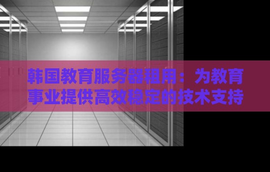 韩国教育服务器租用:为教育事业提供高效稳定的技术支持 韩国教育服务器租用:为教育事业提供高效稳定的技术支持