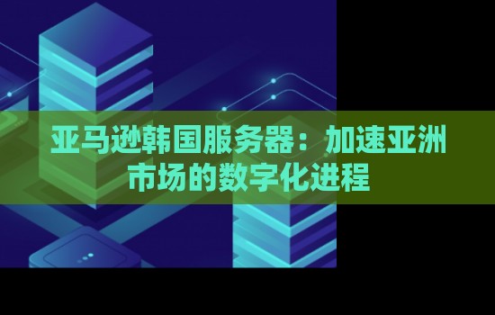 亚马逊韩国服务器：加速亚洲市场的数字化进程