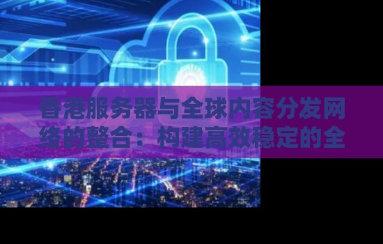 香港服务器与全球内容分发网络的整合：构建高效稳定的全球网络传输枢纽