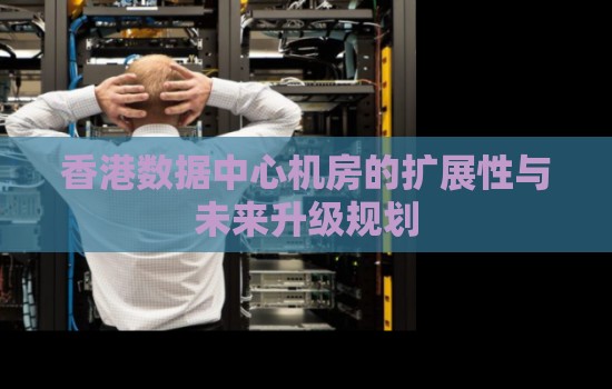 香港数据中心机房的扩展性与未来升级规划