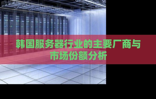 韩国服务器行业的主要厂商与市场份额分析 韩国服务器行业的主要厂商与市场份额分析