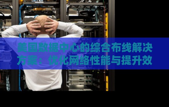 美国数据中心的综合布线解决方案:优化网络性能与提升效率 美国数据中心的综合布线解决方案:优化网络性能与提升效率