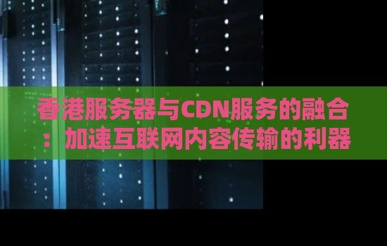 香港服务器与CDN服务的融合:加速互联网内容传输的利器 香港服务器与CDN服务的融合:加速互联网内容传输的利器