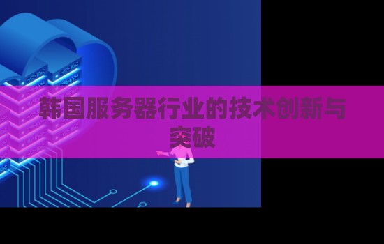 韩国服务器行业的技术创新与突破 韩国服务器行业的技术创新与突破