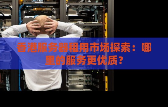 香港服务器租用市场分析:哪里的服务更优质? 香港服务器租用市场分析:哪里的服务更优质?