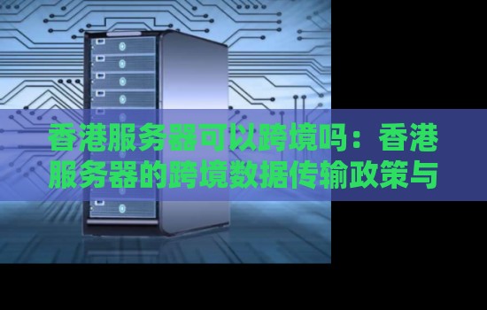香港服务器可以跨境吗：香港服务器的跨境数据传输政策与经验方法。