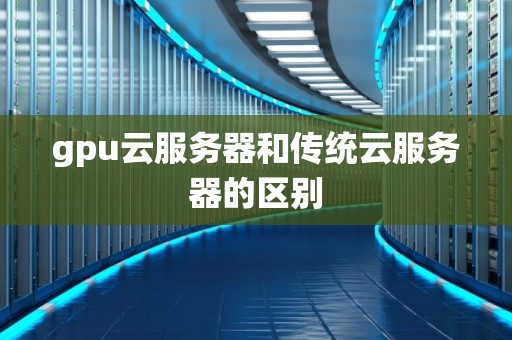 gpu云服务器和传统云服务器的区别 gpu云服务器和传统云服务器的区别