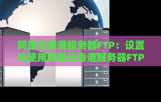 阿里云香港服务器FTP：设置与使用阿里云香港服务器FTP的步骤