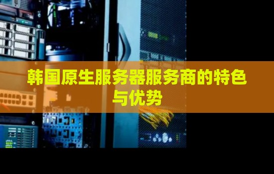 韩国原生服务器服务商的特色与优势 韩国原生服务器服务商的特色与优势